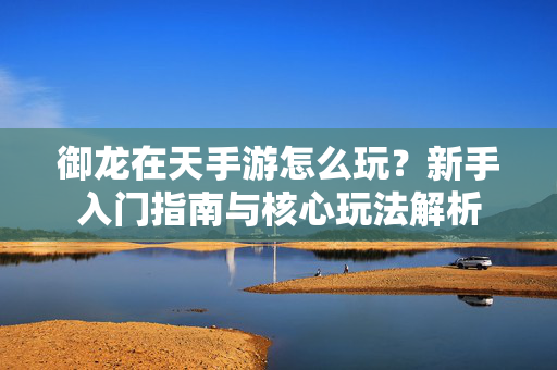御龙在天手游怎么玩?新手入门指南与核心玩法解析 御龙在天手游怎么玩?新手入门指南与核心玩法解析
