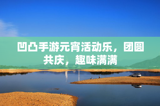 凹凸手游元宵活动乐,团圆共庆,趣味满满 凹凸手游元宵活动乐,团圆共庆,趣味满满