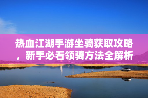 热血江湖手游坐骑获取攻略，新手必看领骑方法全解析