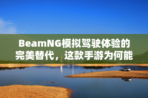 BeamNG模拟驾驶体验的完美替代,这款手游为何能称得上最像BeamNG? BeamNG模拟驾驶体验的完美替代,这款手游为何能称得上最像BeamNG?
