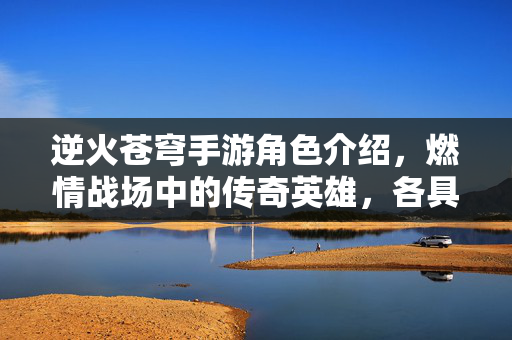 逆火苍穹手游角色介绍,燃情战场中的传奇英雄,各具特色的战斗力量 逆火苍穹手游角色介绍,燃情战场中的传奇英雄,各具特色的战斗力量