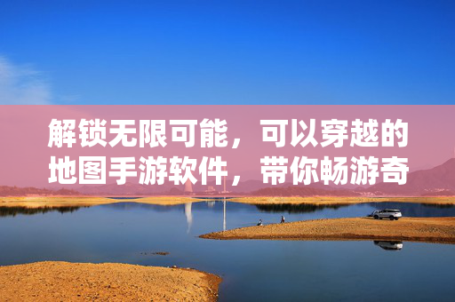 解锁无限可能,可以穿越的地图手游软件,带你畅游奇幻虚拟世界 解锁无限可能,可以穿越的地图手游软件,带你畅游奇幻虚拟世界