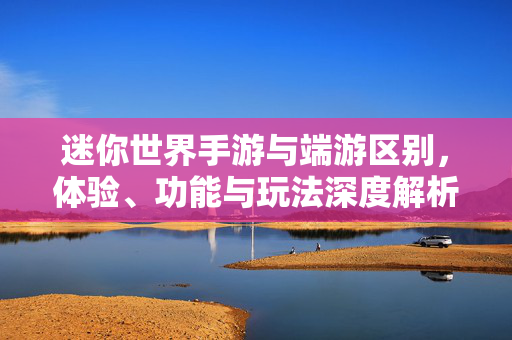 迷你世界手游与端游区别,体验、功能与玩法深度解析 迷你世界手游与端游区别,体验、功能与玩法深度解析