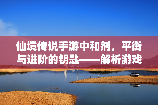 仙境传说手游中和剂,平衡与进阶的钥匙——解析游戏中的平衡艺术 仙境传说手游中和剂,平衡与进阶的钥匙——解析游戏中的平衡艺术