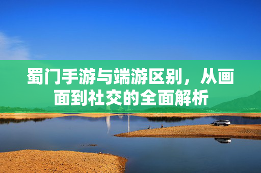 蜀门手游与端游区别,从画面到社交的全面解析 蜀门手游与端游区别,从画面到社交的全面解析