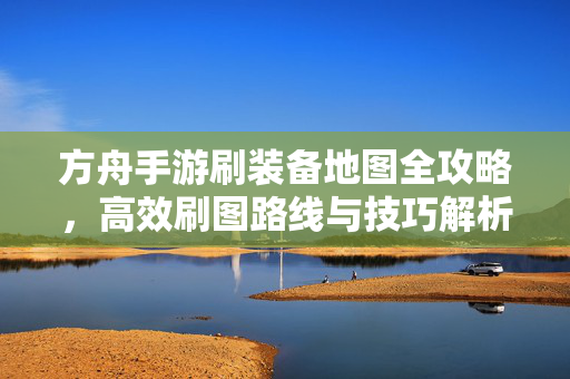 方舟手游刷装备地图全攻略,高效刷图路线与技巧解析 方舟手游刷装备地图全攻略,高效刷图路线与技巧解析
