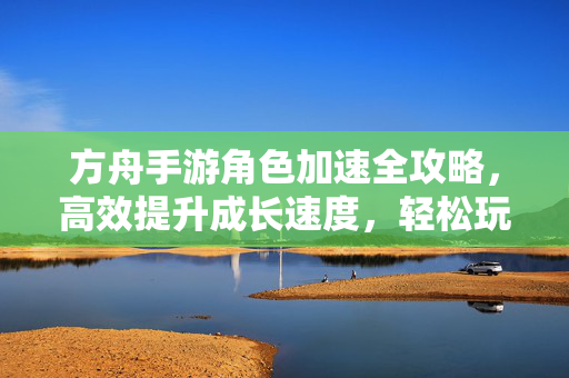 方舟手游角色加速全攻略,高效提升成长速度,轻松玩转游戏 方舟手游角色加速全攻略,高效提升成长速度,轻松玩转游戏