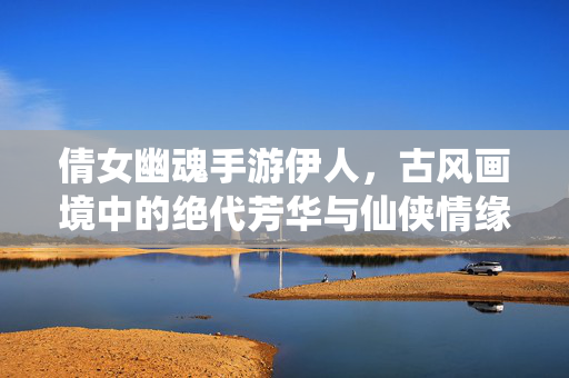 倩女幽魂手游伊人,古风画境中的绝代芳华与仙侠情缘 倩女幽魂手游伊人,古风画境中的绝代芳华与仙侠情缘