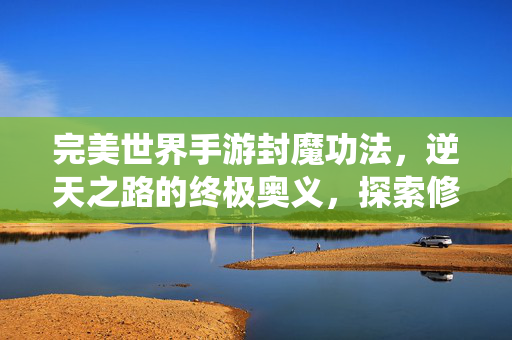 完美世界手游封魔功法,逆天之路的终极奥义,探索修仙者的不朽传说 完美世界手游封魔功法,逆天之路的终极奥义,探索修仙者的不朽传说