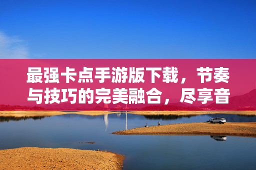 最强卡点手游版下载，节奏与技巧的完美融合，尽享音乐游戏新乐趣