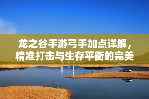 龙之谷手游弓手加点详解,精准打击与生存平衡的完美结合 龙之谷手游弓手加点详解,精准打击与生存平衡的完美结合