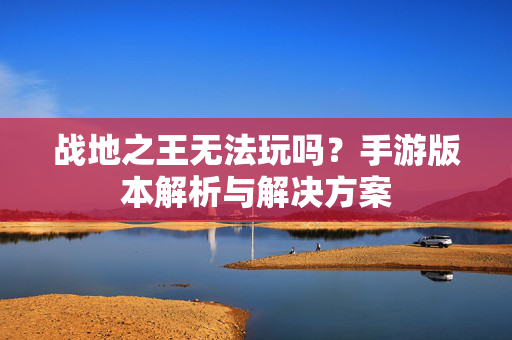 战地之王无法玩吗？手游版本解析与解决方案