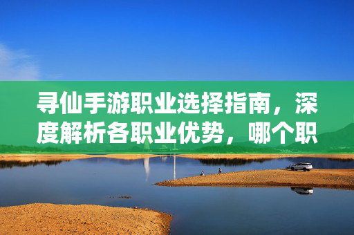 寻仙手游职业选择指南,深度解析各职业优势,哪个职业最吃香? 寻仙手游职业选择指南,深度解析各职业优势,哪个职业最吃香?