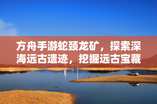 方舟手游蛇颈龙矿,探索深海远古遗迹,挖掘远古宝藏的秘境之旅 方舟手游蛇颈龙矿,探索深海远古遗迹,挖掘远古宝藏的秘境之旅