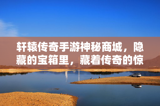 轩辕传奇手游神秘商城,隐藏的宝箱里,藏着传奇的惊喜与机遇 轩辕传奇手游神秘商城,隐藏的宝箱里,藏着传奇的惊喜与机遇