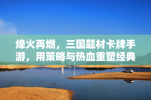 烽火再燃,三国题材卡牌手游,用策略与热血重塑经典三国 烽火再燃,三国题材卡牌手游,用策略与热血重塑经典三国