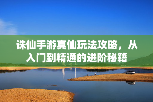诛仙手游真仙玩法攻略,从入门到精通的进阶秘籍 诛仙手游真仙玩法攻略,从入门到精通的进阶秘籍