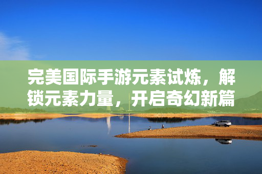 完美国际手游元素试炼,解锁元素力量,开启奇幻新篇章 完美国际手游元素试炼,解锁元素力量,开启奇幻新篇章