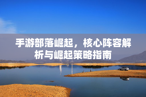 手游部落崛起,核心阵容解析与崛起策略指南 手游部落崛起,核心阵容解析与崛起策略指南
