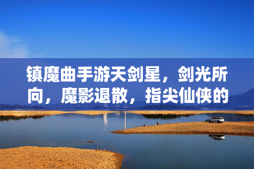 镇魔曲手游天剑星,剑光所向,魔影退散,指尖仙侠的剑道新体验 镇魔曲手游天剑星,剑光所向,魔影退散,指尖仙侠的剑道新体验