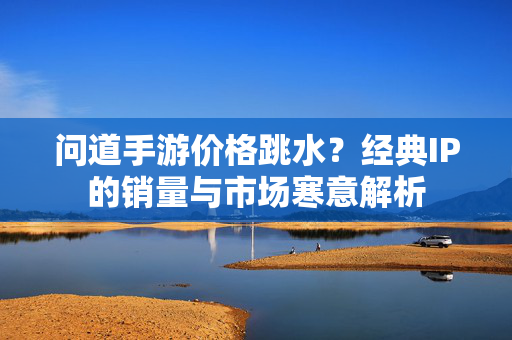 问道手游价格跳水？经典IP的销量与市场寒意解析
