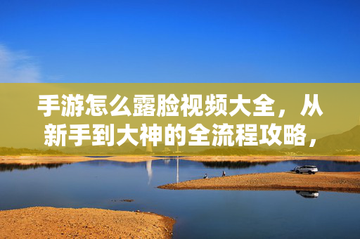 手游怎么露脸视频大全，从新手到大神的全流程攻略，附超详细操作教程