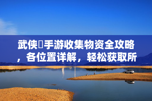 武侠乂手游收集物资全攻略,各位置详解,轻松获取所需资源 武侠乂手游收集物资全攻略,各位置详解,轻松获取所需资源