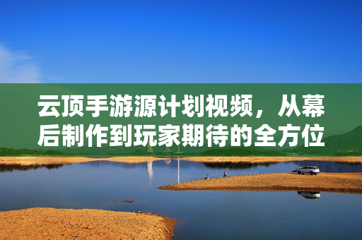 云顶手游源计划视频，从幕后制作到玩家期待的全方位解析