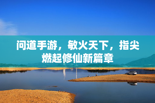 问道手游，敏火天下，指尖燃起修仙新篇章
