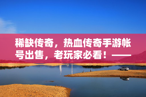 稀缺传奇，热血传奇手游帐号出售，老玩家必看！——高战力账号的硬通货价值解析