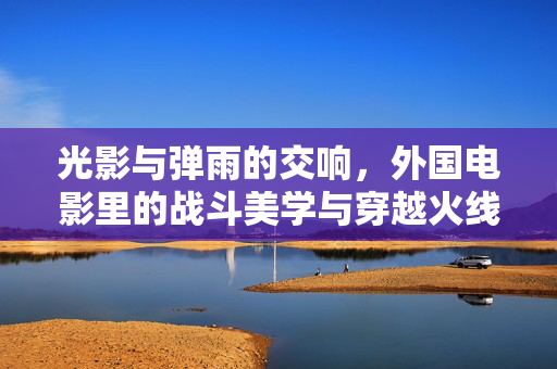 光影与弹雨的交响，外国电影里的战斗美学与穿越火线手游的燃魂体验