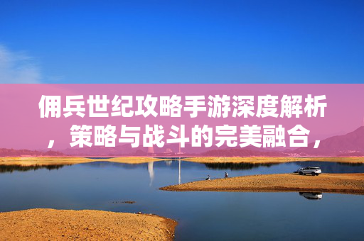 佣兵世纪攻略手游深度解析,策略与战斗的完美融合,带你征服沙场 佣兵世纪攻略手游深度解析,策略与战斗的完美融合,带你征服沙场