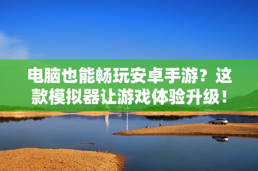 电脑也能畅玩安卓手游?这款模拟器让游戏体验升级! 电脑也能畅玩安卓手游?这款模拟器让游戏体验升级!