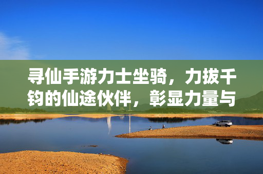 寻仙手游力士坐骑，力拔千钧的仙途伙伴，彰显力量与速度的完美融合