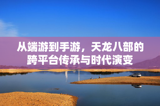 从端游到手游，天龙八部的跨平台传承与时代演变