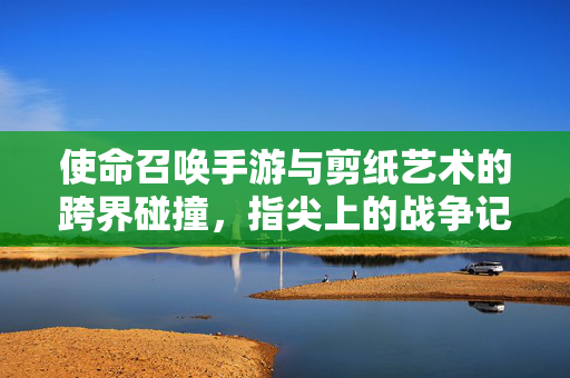 使命召唤手游与剪纸艺术的跨界碰撞,指尖上的战争记忆与指尖下的文化传承 使命召唤手游与剪纸艺术的跨界碰撞,指尖上的战争记忆与指尖下的文化传承