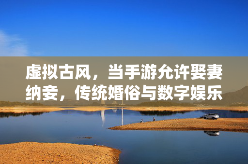 虚拟古风,当手游允许娶妻纳妾,传统婚俗与数字娱乐的奇妙碰撞 虚拟古风,当手游允许娶妻纳妾,传统婚俗与数字娱乐的奇妙碰撞