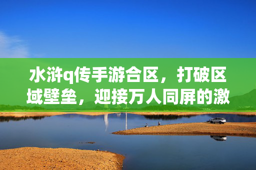 水浒q传手游合区,打破区域壁垒,迎接万人同屏的激情新篇章 水浒q传手游合区,打破区域壁垒,迎接万人同屏的激情新篇章