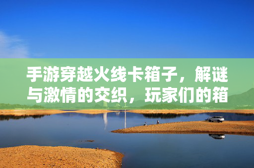 手游穿越火线卡箱子，解谜与激情的交织，玩家们的箱中乾坤