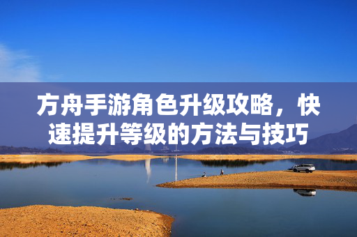 方舟手游角色升级攻略,快速提升等级的方法与技巧 方舟手游角色升级攻略,快速提升等级的方法与技巧