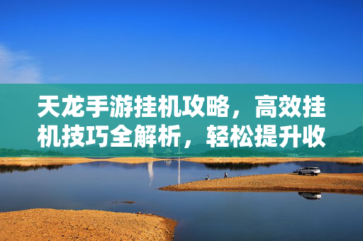 天龙手游挂机攻略,高效挂机技巧全解析,轻松提升收益与等级 天龙手游挂机攻略,高效挂机技巧全解析,轻松提升收益与等级