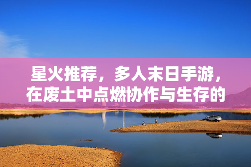 星火推荐，多人末日手游，在废土中点燃协作与生存的火焰