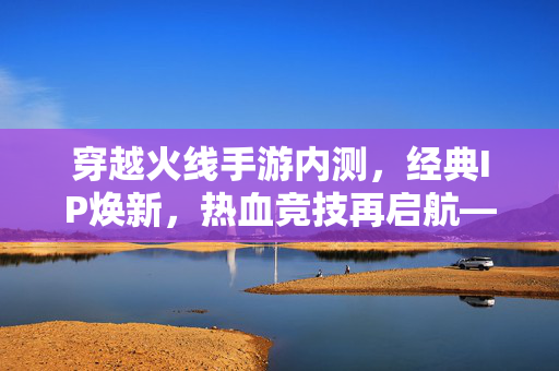 穿越火线手游内测，经典IP焕新，热血竞技再启航——老玩家与新用户的期待与挑战