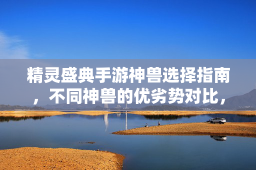 精灵盛典手游神兽选择指南，不同神兽的优劣势对比，帮你找到最优解