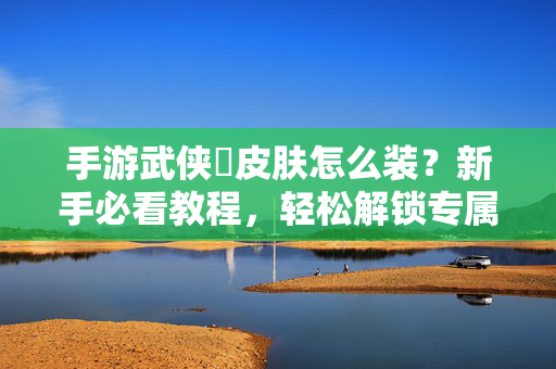 手游武侠乂皮肤怎么装?新手必看教程,轻松解锁专属武侠风 手游武侠乂皮肤怎么装?新手必看教程,轻松解锁专属武侠风
