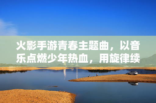 火影手游青春主题曲,以音乐点燃少年热血,用旋律续写忍者梦想 火影手游青春主题曲,以音乐点燃少年热血,用旋律续写忍者梦想