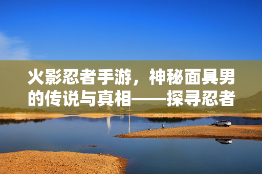 火影忍者手游,神秘面具男的传说与真相——探寻忍者世界中的面纱之下 火影忍者手游,神秘面具男的传说与真相——探寻忍者世界中的面纱之下