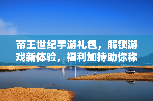 帝王世纪手游礼包，解锁游戏新体验，福利加持助你称霸沙场
