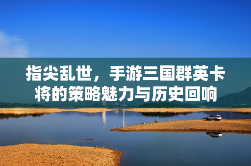 指尖乱世，手游三国群英卡将的策略魅力与历史回响