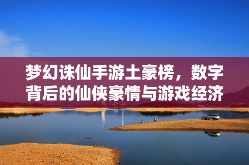 梦幻诛仙手游土豪榜，数字背后的仙侠豪情与游戏经济密码